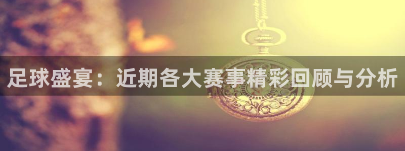 意昂平台登录入口2025：足球盛宴：近期各大赛事精彩回顾与分